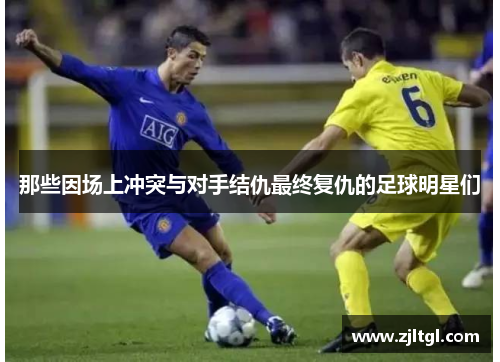 那些因场上冲突与对手结仇最终复仇的足球明星们