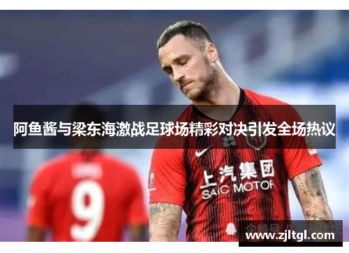 阿鱼酱与梁东海激战足球场精彩对决引发全场热议